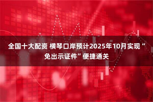 全国十大配资 横琴口岸预计2025年10月实现“免出示证件”便捷通关