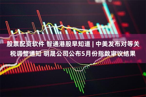 股票配资软件 智通港股早知道 | 中美发布对等关税调整通知 明晟公司公布5月份指数审议结果