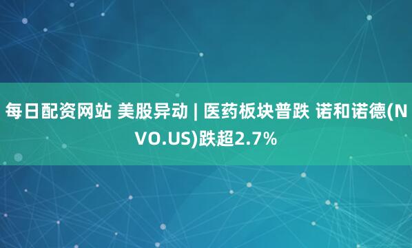 每日配资网站 美股异动 | 医药板块普跌 诺和诺德(NVO.US)跌超2.7%