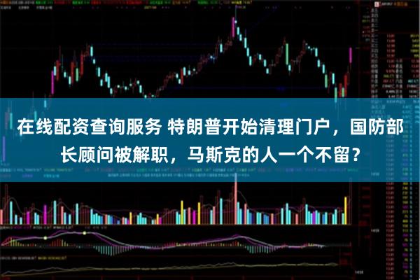 在线配资查询服务 特朗普开始清理门户，国防部长顾问被解职，马斯克的人一个不留？
