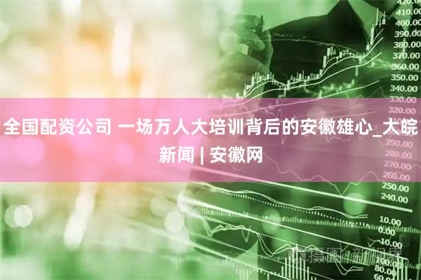 全国配资公司 一场万人大培训背后的安徽雄心_大皖新闻 | 安徽网