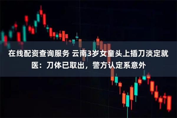 在线配资查询服务 云南3岁女童头上插刀淡定就医：刀体已取出，警方认定系意外