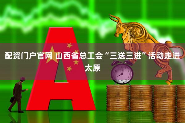 配资门户官网 山西省总工会“三送三进”活动走进太原