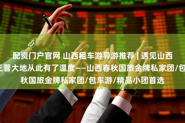 配资门户官网 山西租车游导游推荐 | 遇见山西十佳导游小悦，让三晋大地从此有了温度——山西春秋国旅金牌私家团/包车游/精品小团首选