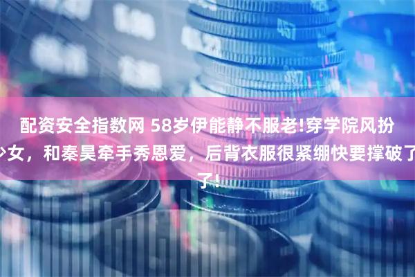 配资安全指数网 58岁伊能静不服老!穿学院风扮少女，和秦昊牵手秀恩爱，后背衣服很紧绷快要撑破了!