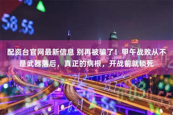 配资台官网最新信息 别再被骗了！甲午战败从不是武器落后，真正的病根，开战前就锁死