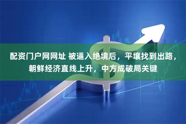 配资门户网网址 被逼入绝境后，平壤找到出路，朝鲜经济直线上升，中方成破局关键