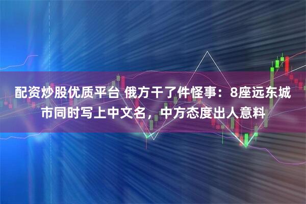 配资炒股优质平台 俄方干了件怪事：8座远东城市同时写上中文名，中方态度出人意料