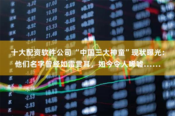 十大配资软件公司 “中国三大神童”现状曝光：他们名字曾经如雷贯耳，如今令人唏嘘……