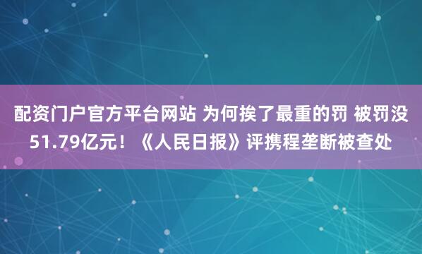 配资门户官方平台网站 为何挨了最重的罚 被罚没51.79亿元！《人民日报》评携程垄断被查处