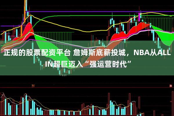 正规的股票配资平台 詹姆斯底薪投城，NBA从ALL IN超巨迈入“强运营时代”