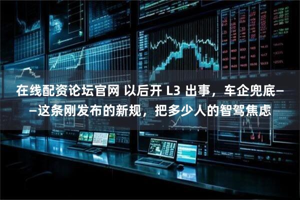 在线配资论坛官网 以后开 L3 出事，车企兜底——这条刚发布的新规，把多少人的智驾焦虑